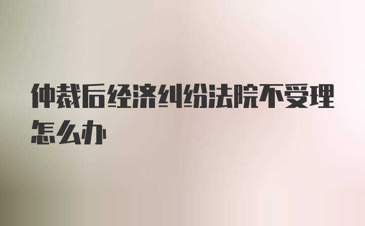 仲裁后经济纠纷法院不受理怎么办