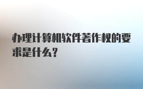 办理计算机软件著作权的要求是什么？