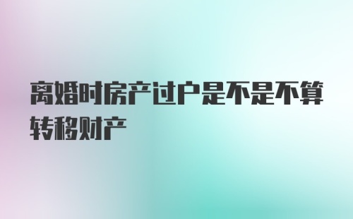 离婚时房产过户是不是不算转移财产