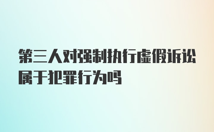 第三人对强制执行虚假诉讼属于犯罪行为吗