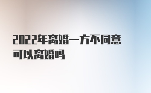 2022年离婚一方不同意可以离婚吗