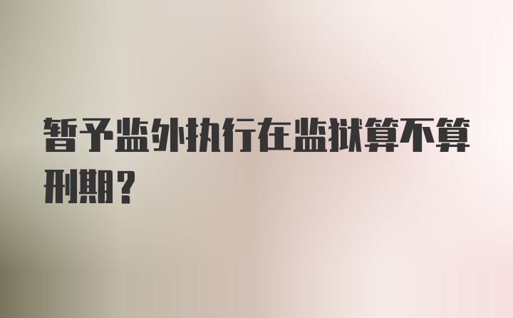 暂予监外执行在监狱算不算刑期？