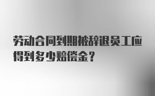 劳动合同到期被辞退员工应得到多少赔偿金？