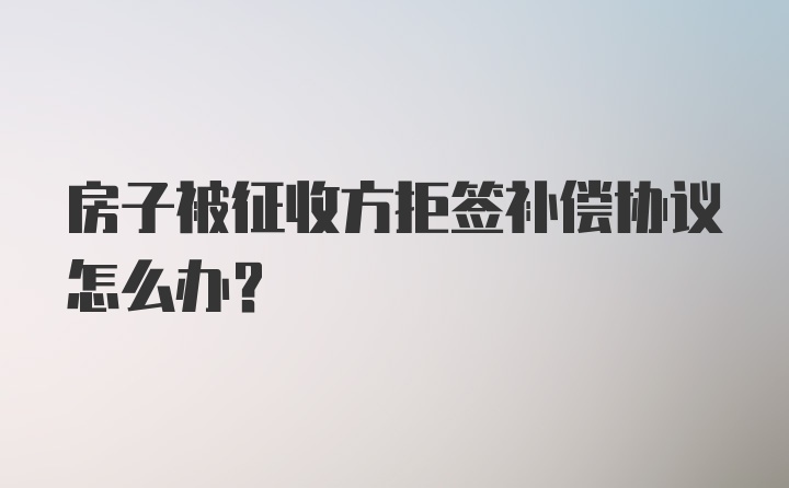 房子被征收方拒签补偿协议怎么办？