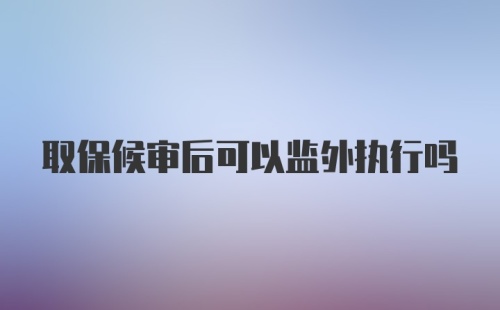 取保候审后可以监外执行吗