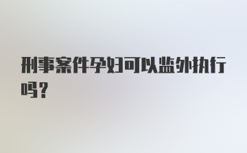 刑事案件孕妇可以监外执行吗？