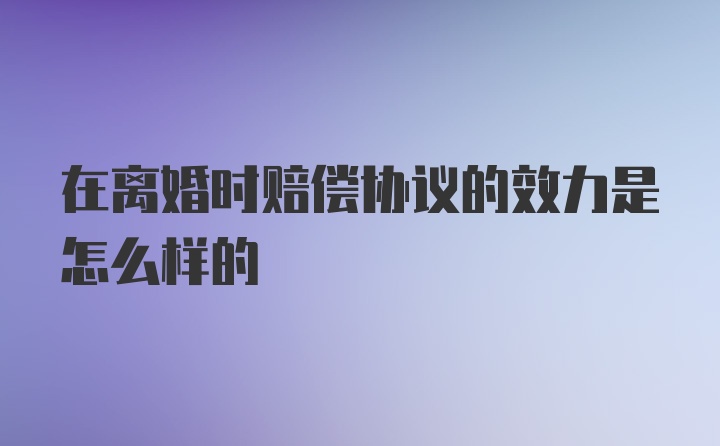 在离婚时赔偿协议的效力是怎么样的