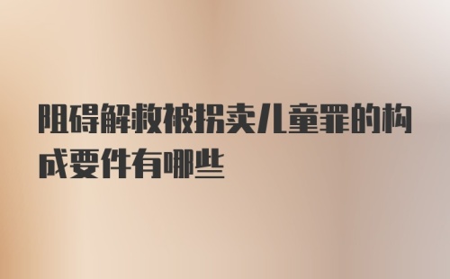 阻碍解救被拐卖儿童罪的构成要件有哪些