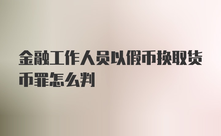 金融工作人员以假币换取货币罪怎么判