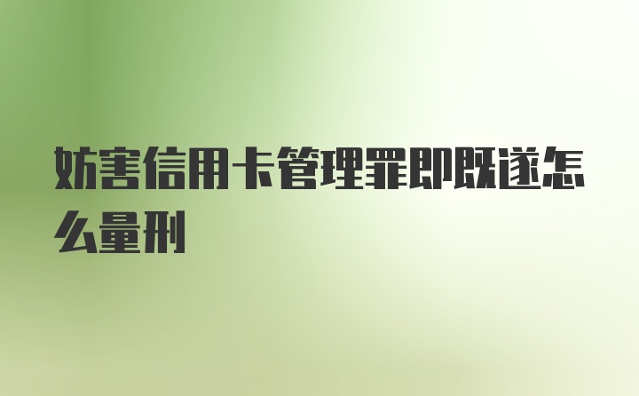 妨害信用卡管理罪即既遂怎么量刑