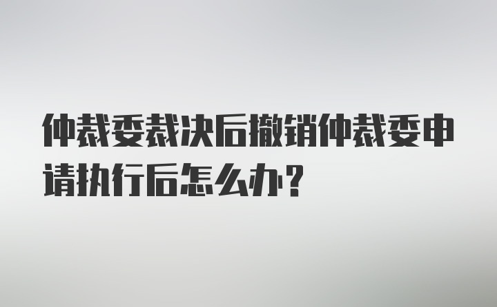 仲裁委裁决后撤销仲裁委申请执行后怎么办？