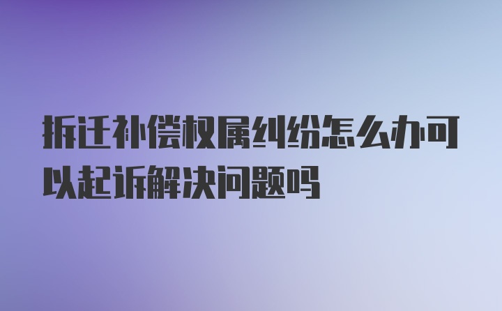 拆迁补偿权属纠纷怎么办可以起诉解决问题吗