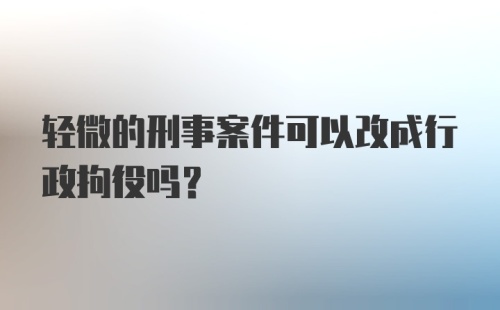 轻微的刑事案件可以改成行政拘役吗?