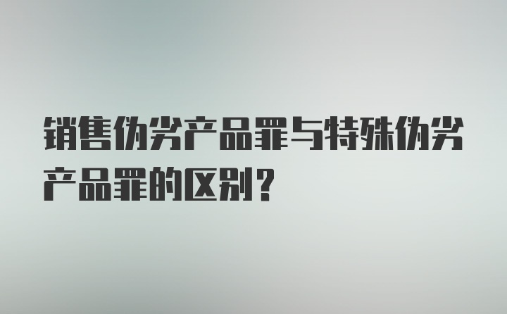 销售伪劣产品罪与特殊伪劣产品罪的区别？