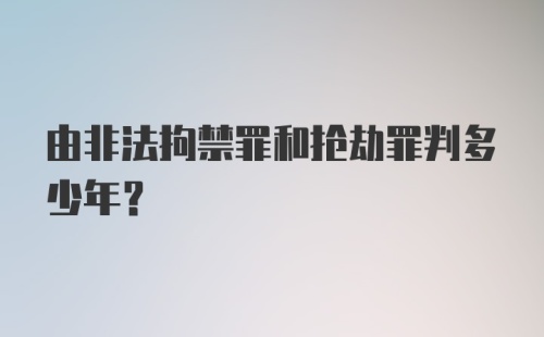 由非法拘禁罪和抢劫罪判多少年？