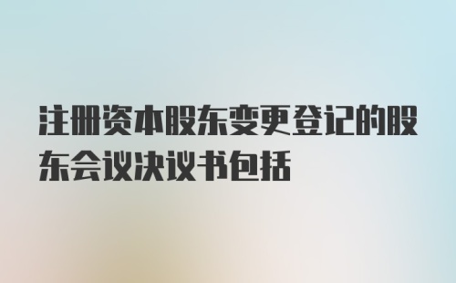 注册资本股东变更登记的股东会议决议书包括