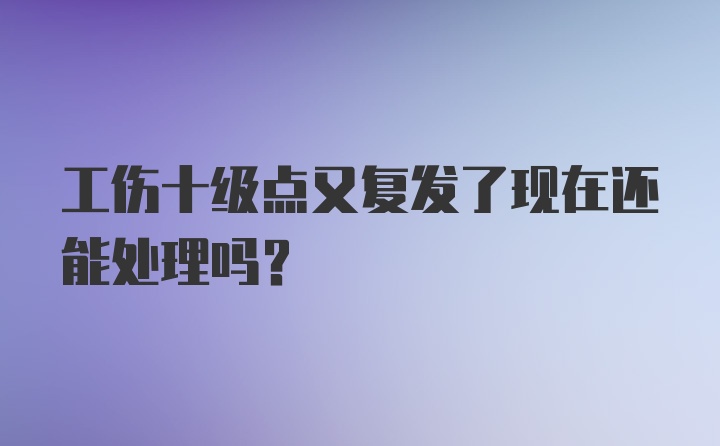 工伤十级点又复发了现在还能处理吗？