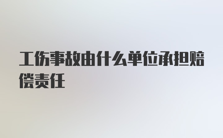 工伤事故由什么单位承担赔偿责任