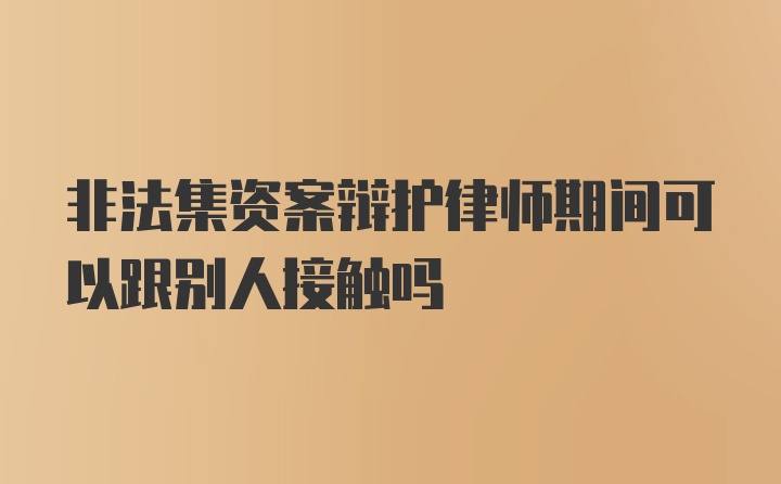 非法集资案辩护律师期间可以跟别人接触吗