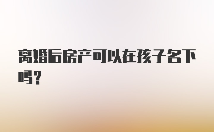 离婚后房产可以在孩子名下吗?