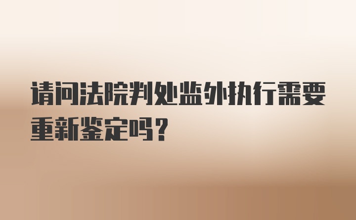 请问法院判处监外执行需要重新鉴定吗？