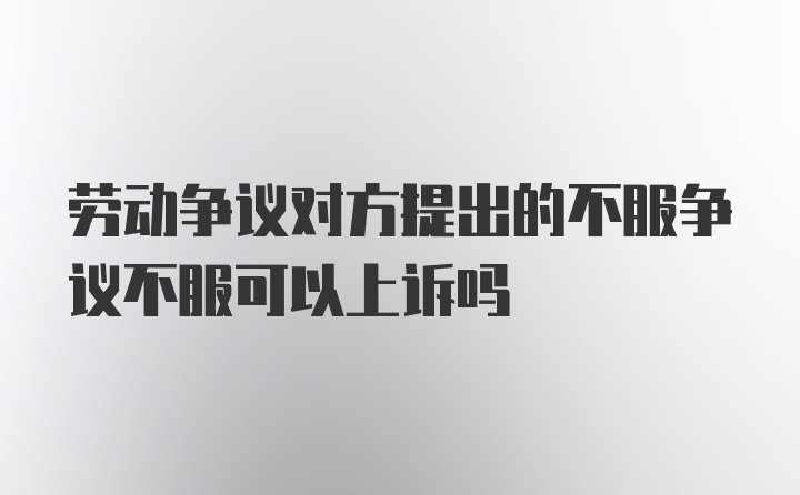 劳动争议对方提出的不服争议不服可以上诉吗