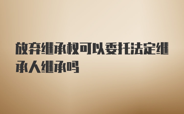 放弃继承权可以委托法定继承人继承吗