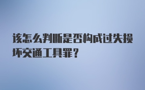 该怎么判断是否构成过失损坏交通工具罪？