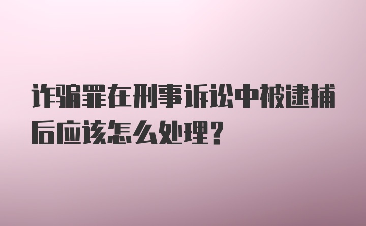 诈骗罪在刑事诉讼中被逮捕后应该怎么处理？