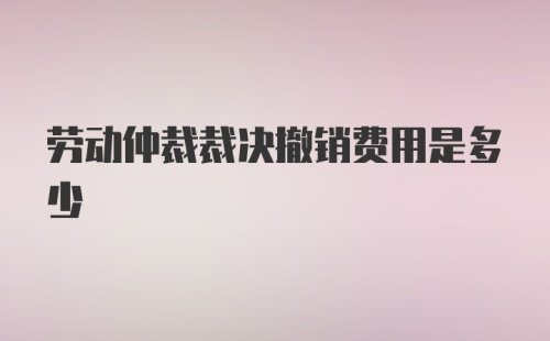 劳动仲裁裁决撤销费用是多少