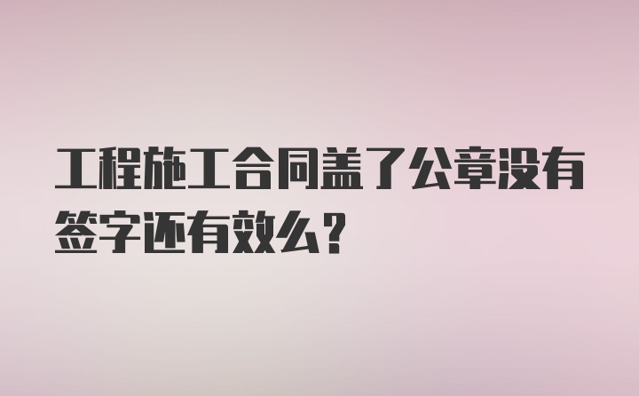 工程施工合同盖了公章没有签字还有效么?