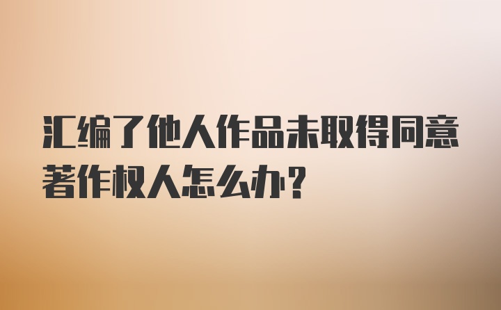 汇编了他人作品未取得同意著作权人怎么办？