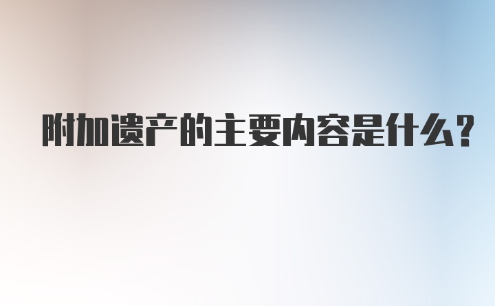 附加遗产的主要内容是什么？