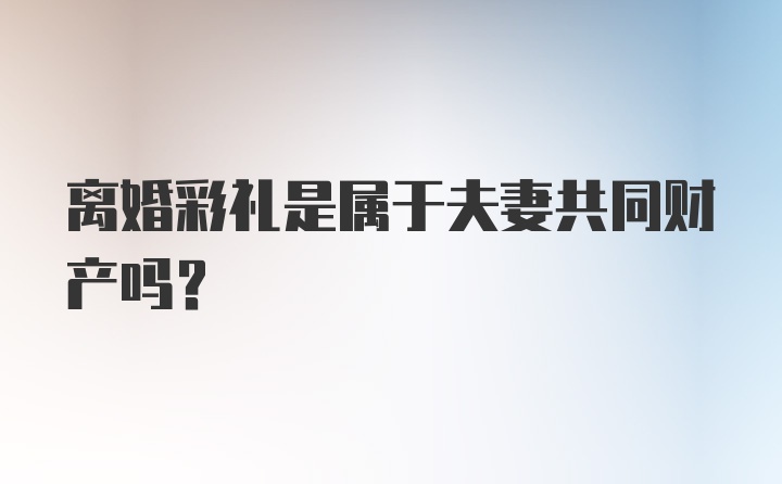 离婚彩礼是属于夫妻共同财产吗？