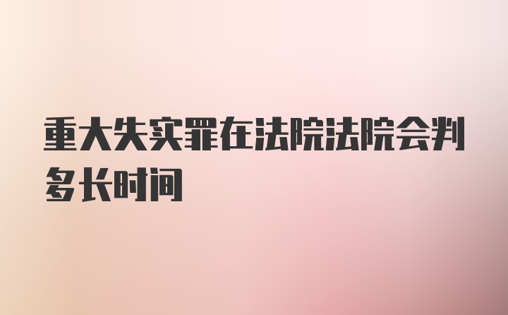 重大失实罪在法院法院会判多长时间