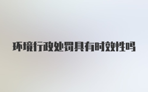 环境行政处罚具有时效性吗