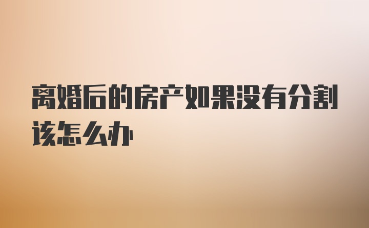 离婚后的房产如果没有分割该怎么办