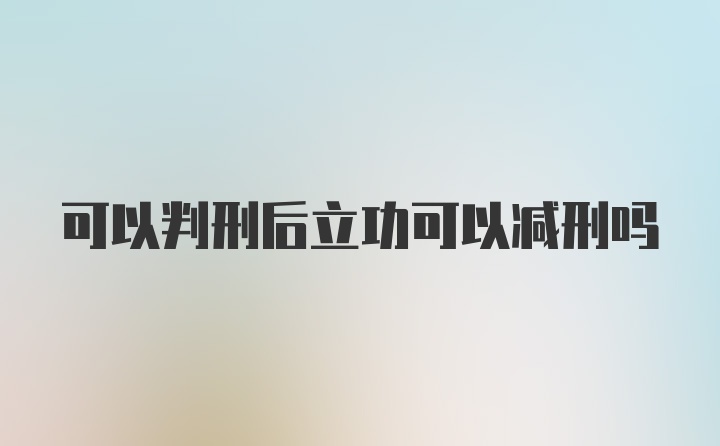 可以判刑后立功可以减刑吗