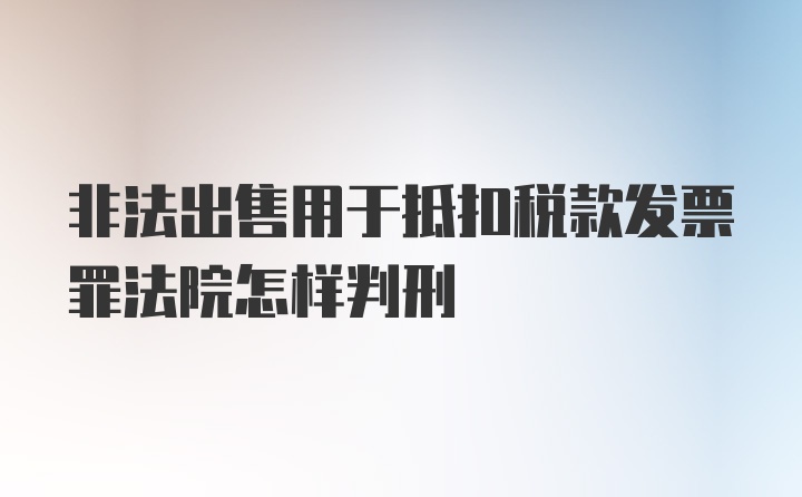 非法出售用于抵扣税款发票罪法院怎样判刑