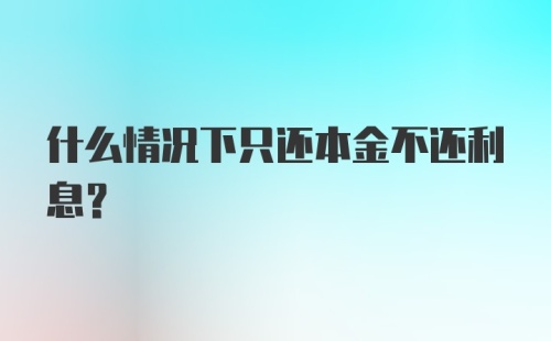 什么情况下只还本金不还利息？