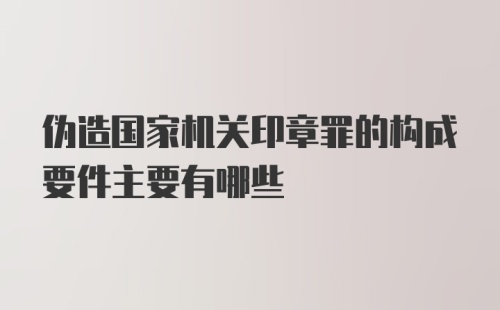 伪造国家机关印章罪的构成要件主要有哪些