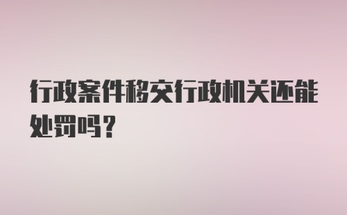 行政案件移交行政机关还能处罚吗？