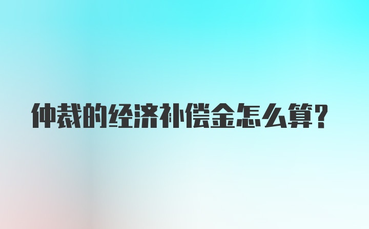 仲裁的经济补偿金怎么算？