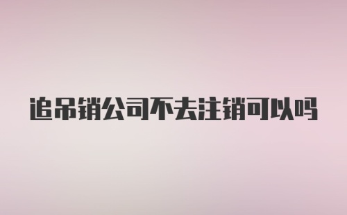 追吊销公司不去注销可以吗