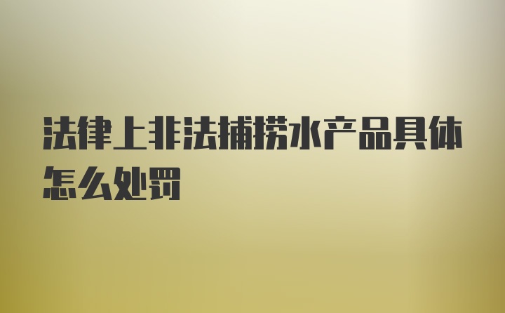 法律上非法捕捞水产品具体怎么处罚