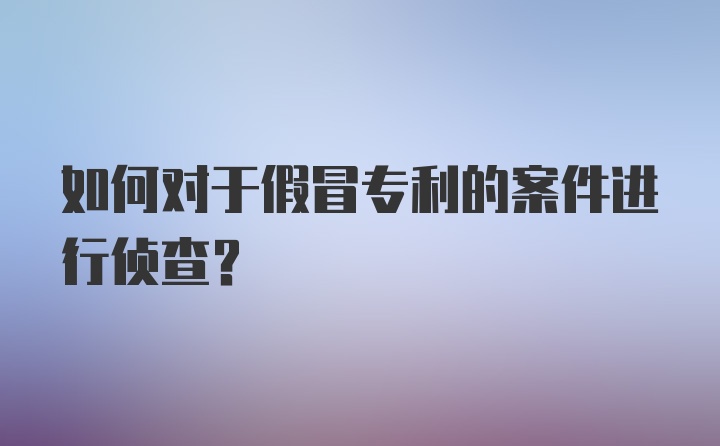 如何对于假冒专利的案件进行侦查？