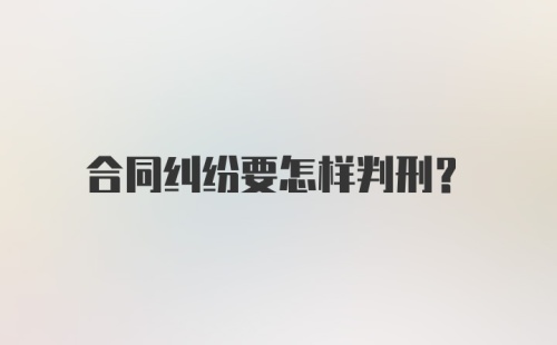 合同纠纷要怎样判刑？