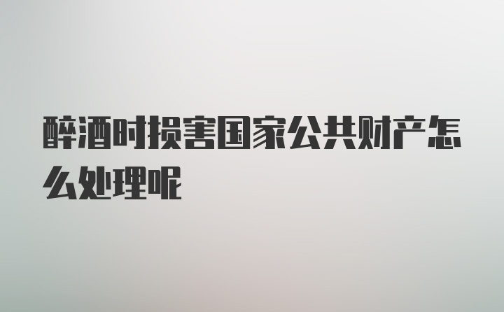 醉酒时损害国家公共财产怎么处理呢