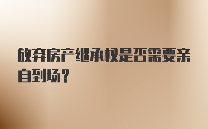 放弃房产继承权是否需要亲自到场？