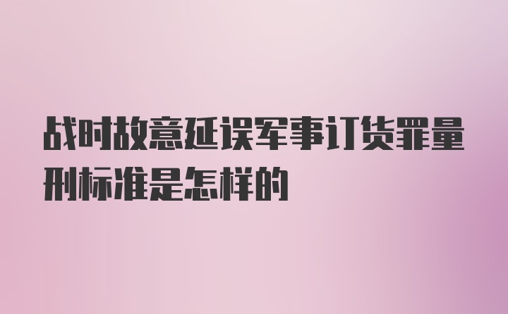 战时故意延误军事订货罪量刑标准是怎样的